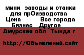 мини- заводы и станки для прОизводства › Цена ­ 100 - Все города Бизнес » Другое   . Амурская обл.,Тында г.